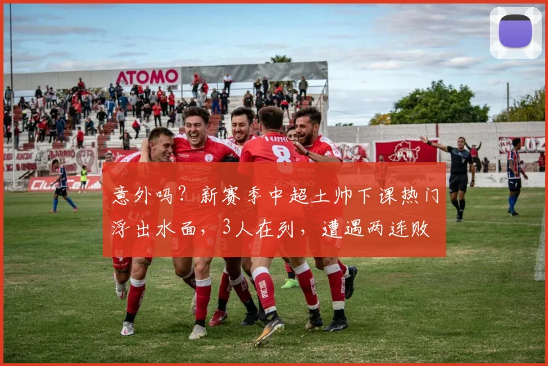 意外吗？新赛季中超土帅下课热门浮出水面，3人在列，遭遇两连败